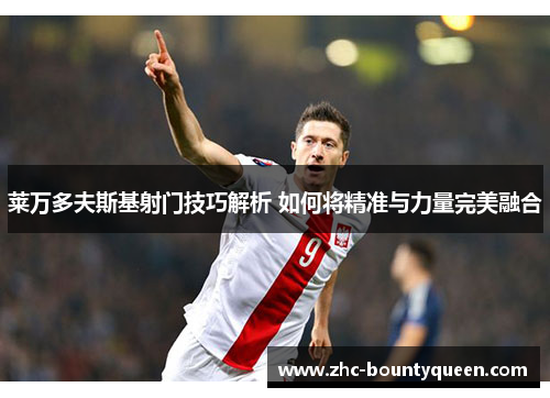 莱万多夫斯基射门技巧解析 如何将精准与力量完美融合 莱万多夫斯基射门技巧解析 如何将精准与力量完美融合