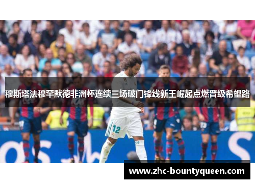 穆斯塔法穆罕默德非洲杯连续三场破门锋线新王崛起点燃晋级希望路